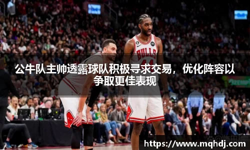 公牛队主帅透露球队积极寻求交易，优化阵容以争取更佳表现