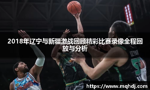 2018年辽宁与新疆激战回顾精彩比赛录像全程回放与分析