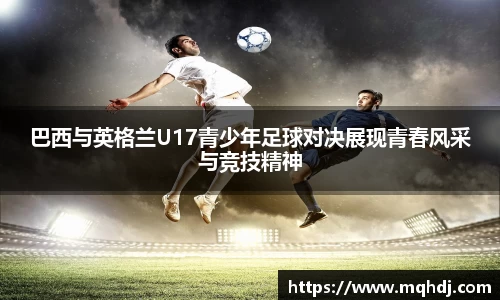巴西与英格兰U17青少年足球对决展现青春风采与竞技精神